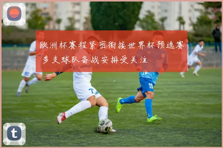欧洲杯赛程紧密衔接世界杯预选赛 多支球队备战安排受关注