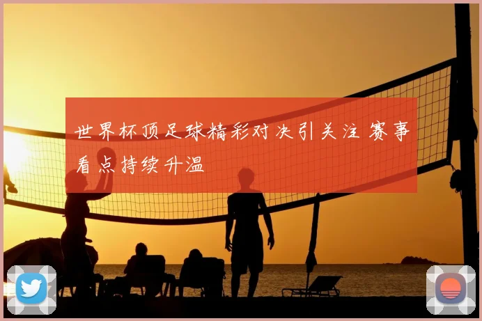 世界杯顶足球精彩对决引关注 赛事看点持续升温
