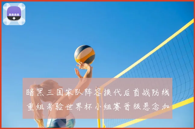 暗黑三国家队阵容换代后首战防线重组考验世界杯小组赛晋级悬念加大
