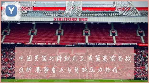 中国男篮对阵叙利亚男篮赛前备战分析 赛事看点与晋级压力并存