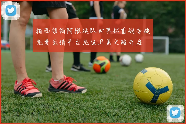 梅西领衔阿根廷队世界杯首战告捷免费竞猜平台见证卫冕之路开启