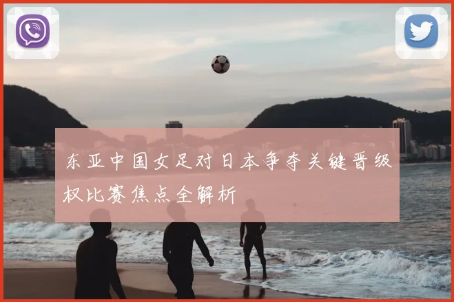 东亚中国女足对日本争夺关键晋级权比赛焦点全解析