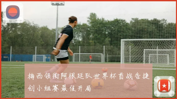 梅西领衔阿根廷队世界杯首战告捷创小组赛最佳开局