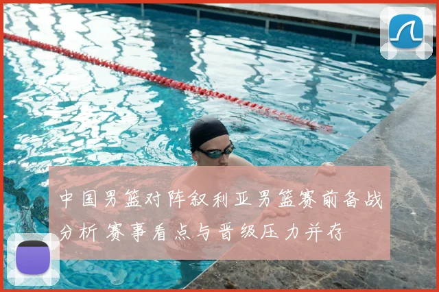 中国男篮对阵叙利亚男篮赛前备战分析 赛事看点与晋级压力并存