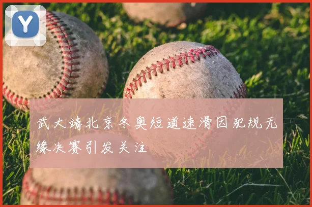 武大靖北京冬奥短道速滑因犯规无缘决赛引发关注
