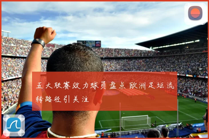 五大联赛效力球员盘点 欧洲足坛流转路径引关注