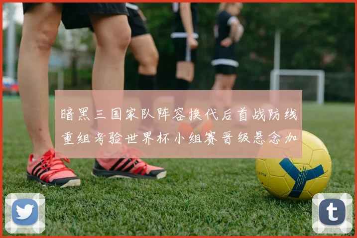 暗黑三国家队阵容换代后首战防线重组考验世界杯小组赛晋级悬念加大