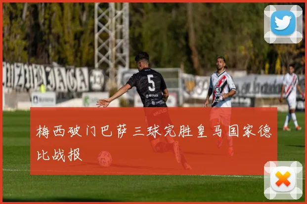 梅西破门巴萨三球完胜皇马国家德比战报