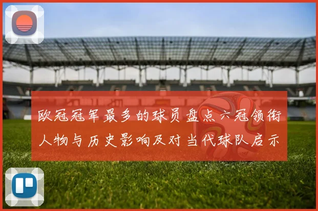 欧冠冠军最多的球员盘点六冠领衔人物与历史影响及对当代球队启示