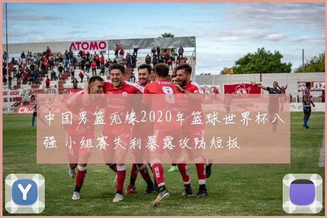 中国男篮无缘2020年篮球世界杯八强 小组赛失利暴露攻防短板