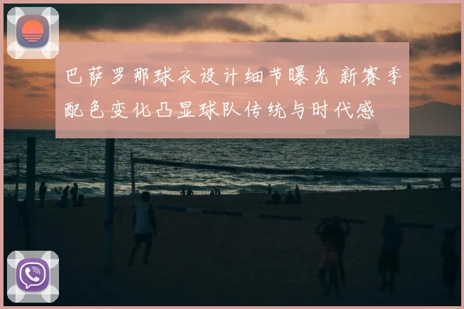 巴萨罗那球衣设计细节曝光 新赛季配色变化凸显球队传统与时代感